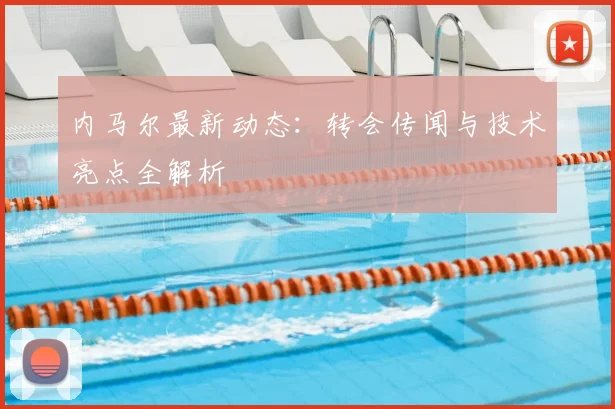 内马尔最新动态：转会传闻与技术亮点全解析